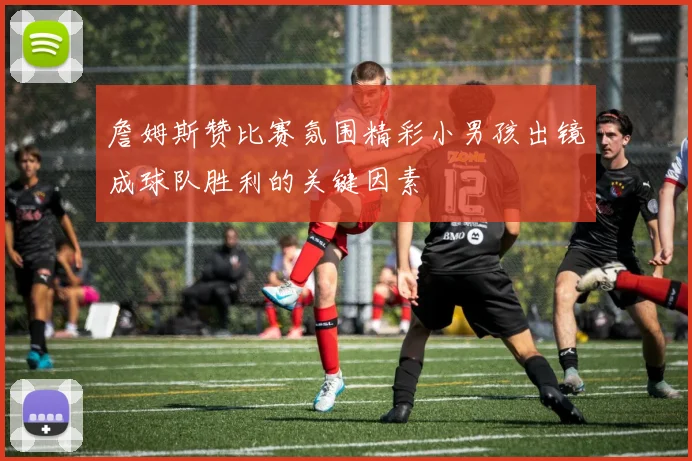 詹姆斯赞比赛氛围精彩小男孩出镜成球队胜利的关键因素