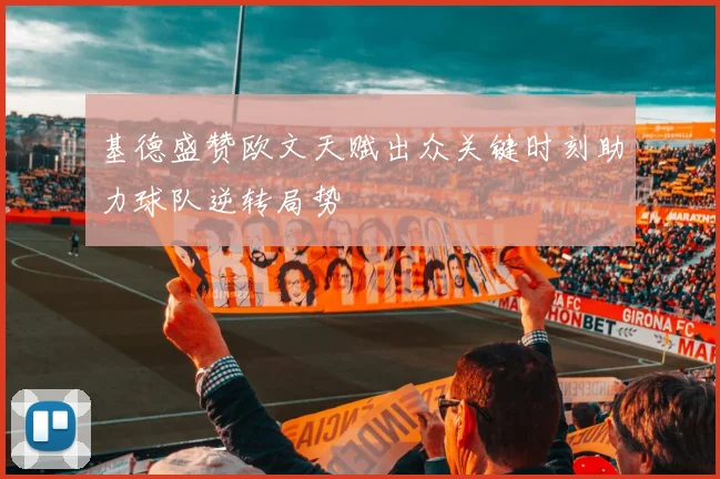 基德盛赞欧文天赋出众关键时刻助力球队逆转局势