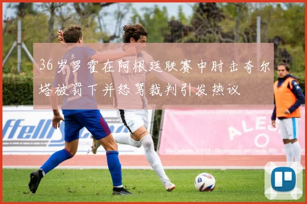 36岁罗霍在阿根廷联赛中肘击夸尔塔被罚下并怒骂裁判引发热议