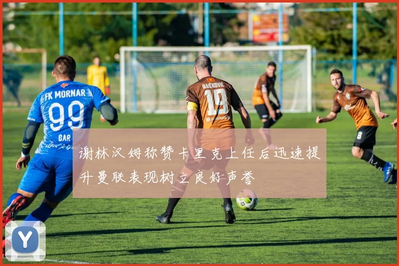 谢林汉姆称赞卡里克上任后迅速提升曼联表现树立良好声誉