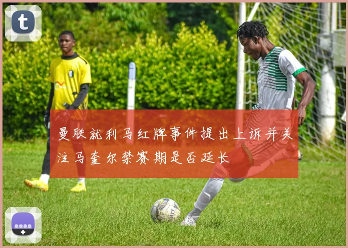 曼联就利马红牌事件提出上诉并关注马奎尔禁赛期是否延长