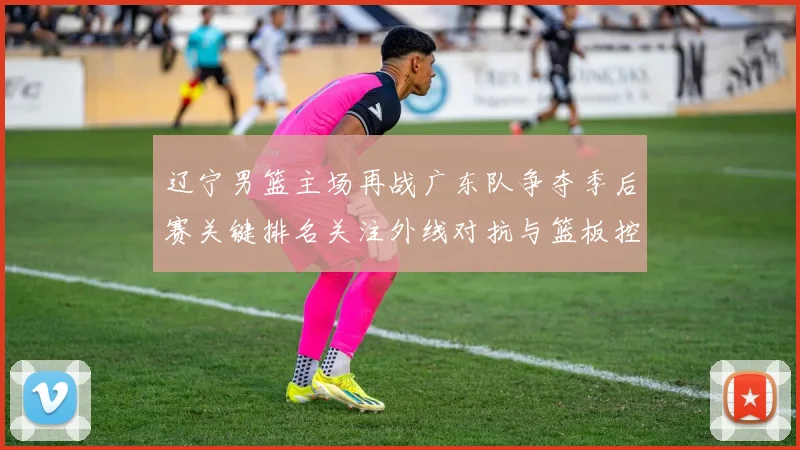 辽宁男篮主场再战广东队争夺季后赛关键排名关注外线对抗与篮板控制
