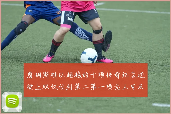 詹姆斯难以超越的十项传奇纪录连续上双仅位列第二第一项无人可及